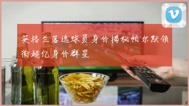 英格兰落选球员身价揭秘帕尔默领衔超亿身价群星